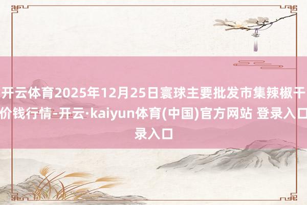 开云体育2025年12月25日寰球主要批发市集辣椒干价钱行情-开云·kaiyun体育(中国)官方网站 登录入口