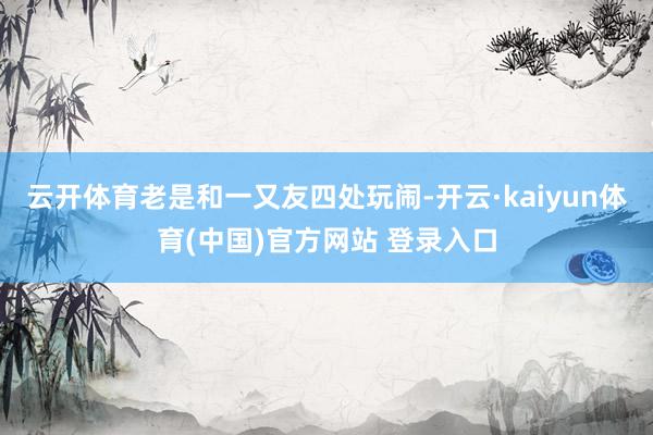 云开体育老是和一又友四处玩闹-开云·kaiyun体育(中国)官方网站 登录入口