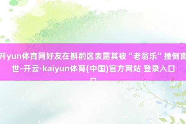 开yun体育网好友在斟酌区表露其被“老翁乐”撞倒离世-开云·kaiyun体育(中国)官方网站 登录入口