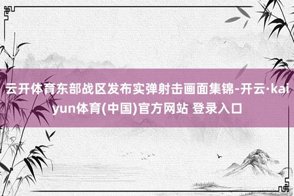 云开体育东部战区发布实弹射击画面集锦-开云·kaiyun体育(中国)官方网站 登录入口