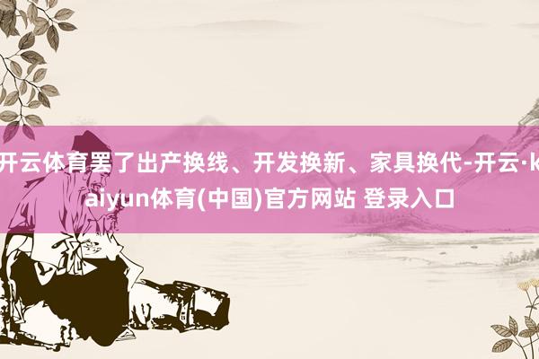 开云体育罢了出产换线、开发换新、家具换代-开云·kaiyun体育(中国)官方网站 登录入口