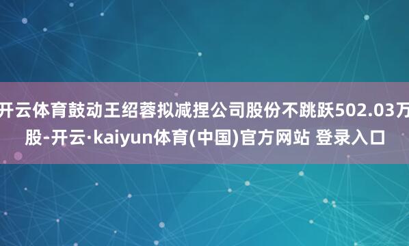 开云体育鼓动王绍蓉拟减捏公司股份不跳跃502.03万股-开云·kaiyun体育(中国)官方网站 登录入口