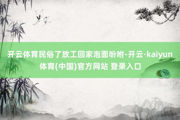 开云体育民俗了放工回家泡面吩咐-开云·kaiyun体育(中国)官方网站 登录入口