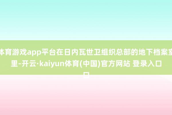 体育游戏app平台在日内瓦世卫组织总部的地下档案室里-开云·kaiyun体育(中国)官方网站 登录入口