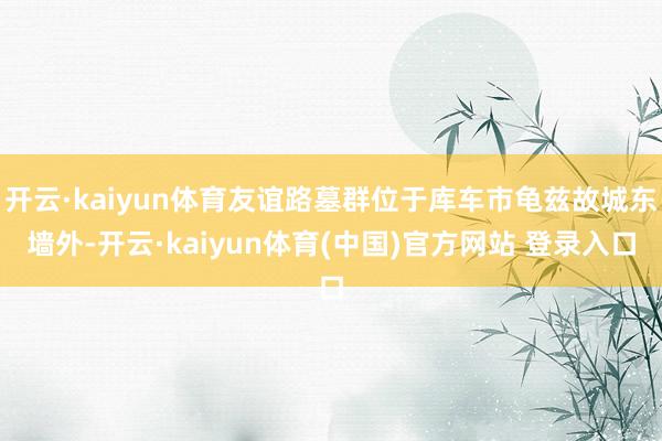 开云·kaiyun体育友谊路墓群位于库车市龟兹故城东墙外-开云·kaiyun体育(中国)官方网站 登录入口