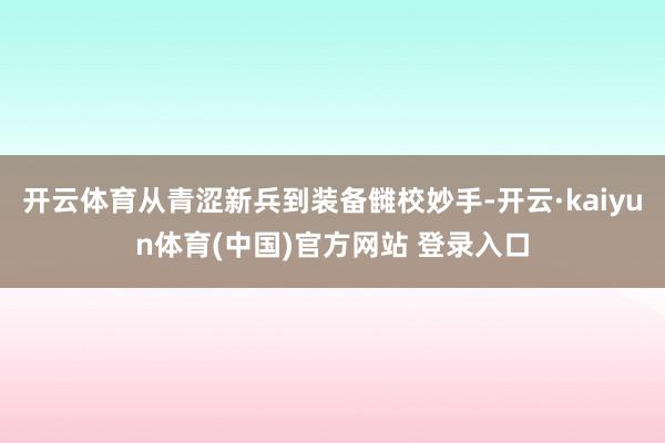 开云体育从青涩新兵到装备雠校妙手-开云·kaiyun体育(中国)官方网站 登录入口