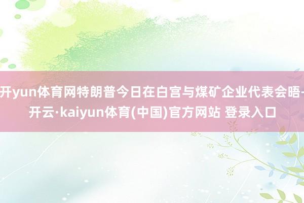 开yun体育网特朗普今日在白宫与煤矿企业代表会晤-开云·kaiyun体育(中国)官方网站 登录入口