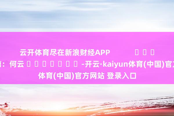 云开体育尽在新浪财经APP            						拖累裁剪：何云 							-开云·kaiyun体育(中国)官方网站 登录入口