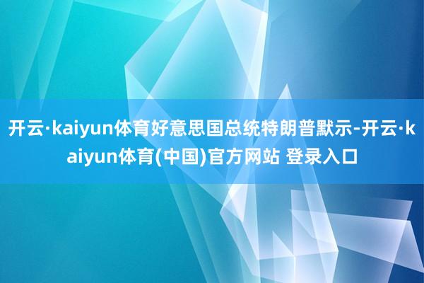 开云·kaiyun体育好意思国总统特朗普默示-开云·kaiyun体育(中国)官方网站 登录入口